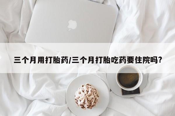 在哪里买流产药包邮三个月用打胎药/三个月打胎吃药要住院吗?