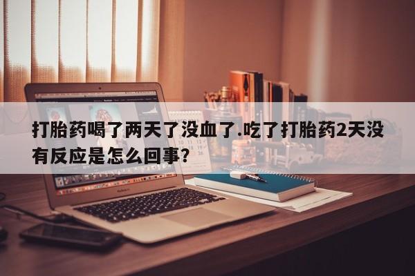 在哪里买流产药包邮打胎药喝了两天了没血了.吃了打胎药2天没有反应是怎么回事？