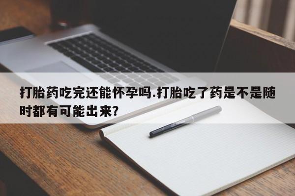 在哪里买流产药包邮打胎药吃完还能怀孕吗.打胎吃了药是不是随时都有可能出来？