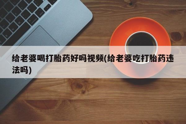 在哪里买流产药包邮给老婆喝打胎药好吗视频(给老婆吃打胎药违法吗)