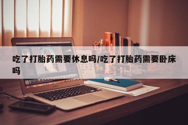 在哪里买流产药包邮吃了打胎药需要休息吗/吃了打胎药需要卧床吗