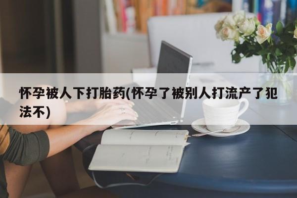 在哪里买流产药包邮怀孕被人下打胎药(怀孕了被别人打流产了犯法不)