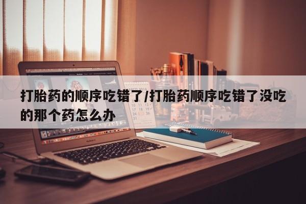 在哪里买流产药包邮打胎药的顺序吃错了/打胎药顺序吃错了没吃的那个药怎么办