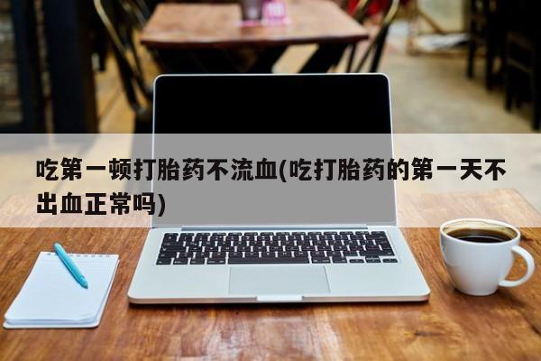 在哪里买流产药包邮吃第一顿打胎药不流血(吃打胎药的第一天不出血正常吗)