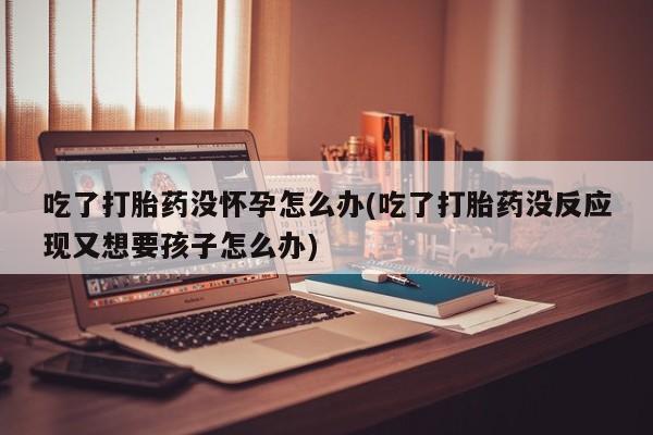 在哪里买流产药包邮吃了打胎药没怀孕怎么办(吃了打胎药没反应现又想要孩子怎么办)