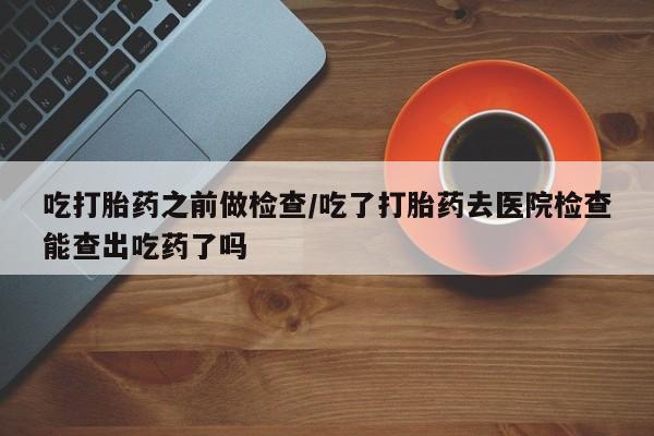 在哪里买流产药包邮吃打胎药之前做检查/吃了打胎药去医院检查能查出吃药了吗