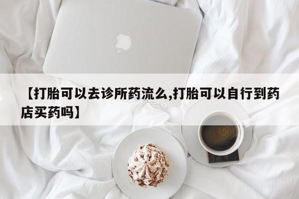 在哪里买流产药包邮【打胎可以去诊所药流么,打胎可以自行到药店买药吗】