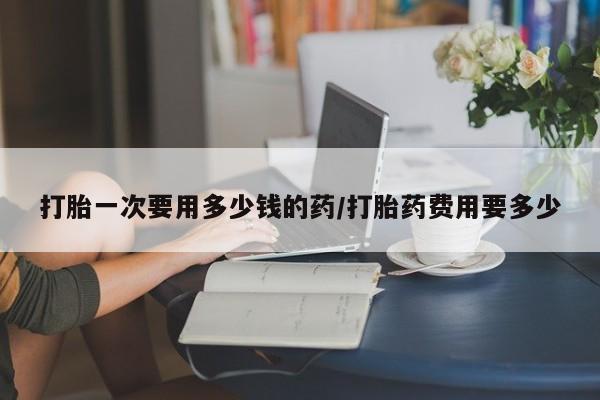 在哪里买流产药包邮打胎一次要用多少钱的药/打胎药费用要多少