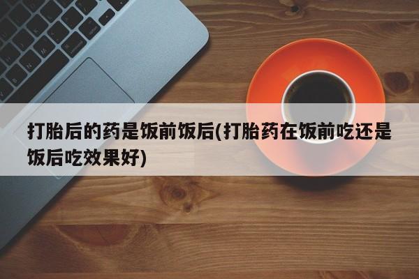 在哪里买流产药包邮打胎后的药是饭前饭后(打胎药在饭前吃还是饭后吃效果好)