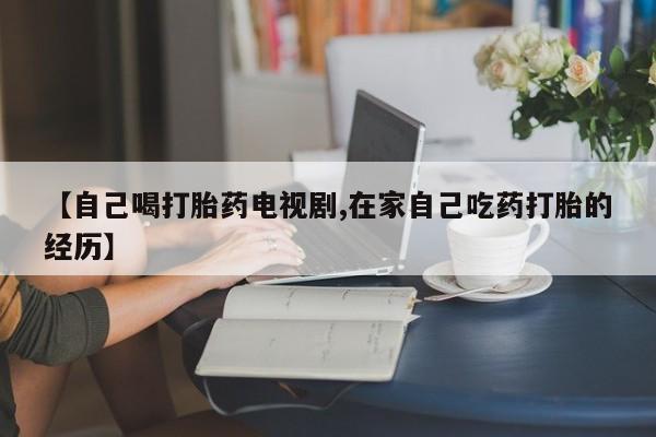 在哪里买流产药包邮【自己喝打胎药电视剧,在家自己吃药打胎的经历】