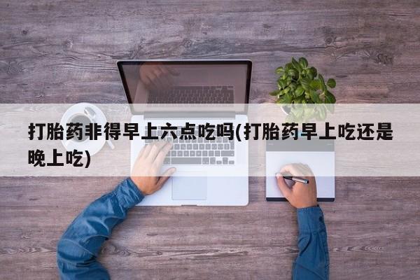 在哪里买流产药包邮打胎药非得早上六点吃吗(打胎药早上吃还是晚上吃)