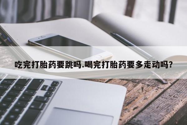 在哪里买流产药包邮吃完打胎药要跳吗.喝完打胎药要多走动吗？