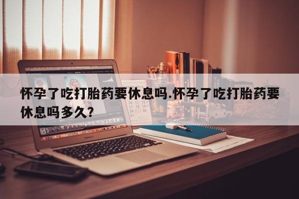 在哪里买流产药包邮怀孕了吃打胎药要休息吗.怀孕了吃打胎药要休息吗多久？