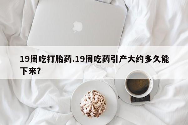 在哪里买流产药包邮19周吃打胎药.19周吃药引产大约多久能下来？