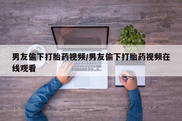 在哪里买流产药包邮男友偷下打胎药视频/男友偷下打胎药视频在线观看