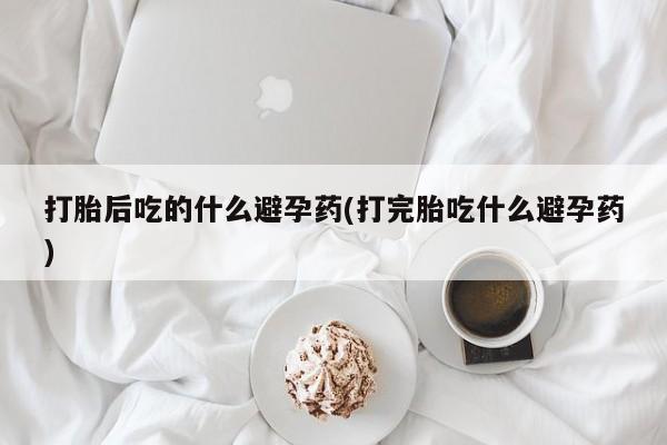 在哪里买流产药包邮打胎后吃的什么避孕药(打完胎吃什么避孕药)