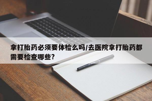在哪里买流产药包邮拿打胎药必须要体检么吗/去医院拿打胎药都需要检查哪些?