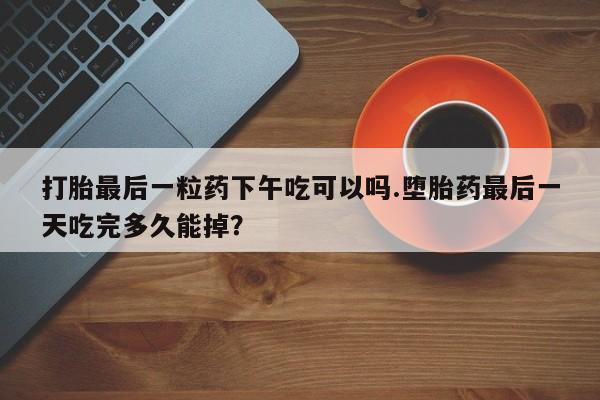 在哪里买流产药包邮打胎最后一粒药下午吃可以吗.堕胎药最后一天吃完多久能掉?