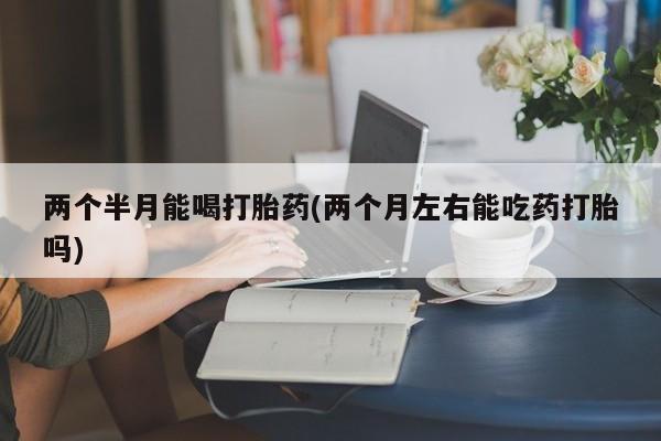 在哪里买流产药包邮两个半月能喝打胎药(两个月左右能吃药打胎吗)