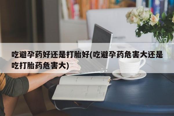 在哪里买流产药包邮吃避孕药好还是打胎好(吃避孕药危害大还是吃打胎药危害大)