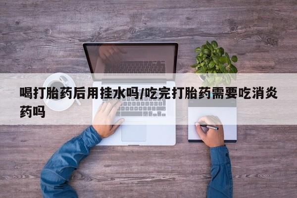在哪里买流产药包邮喝打胎药后用挂水吗/吃完打胎药需要吃消炎药吗
