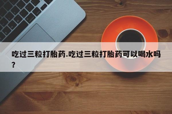 在哪里买流产药包邮吃过三粒打胎药.吃过三粒打胎药可以喝水吗?