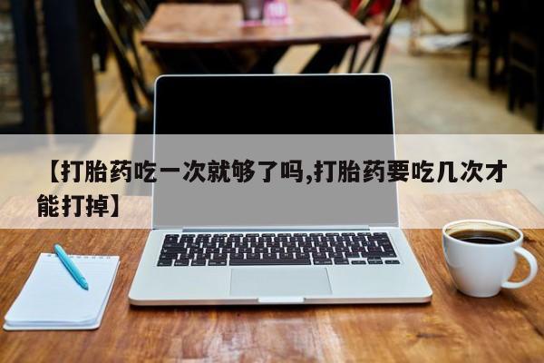在哪里买流产药包邮【打胎药吃一次就够了吗,打胎药要吃几次才能打掉】
