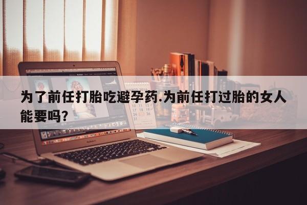 在哪里买流产药包邮为了前任打胎吃避孕药.为前任打过胎的女人能要吗?