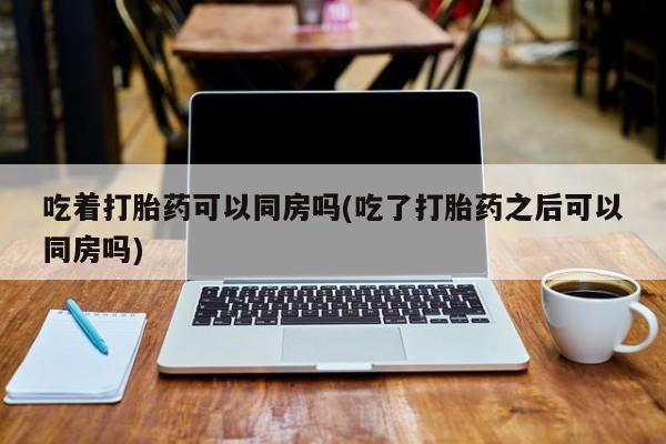 在哪里买流产药包邮吃着打胎药可以同房吗(吃了打胎药之后可以同房吗)