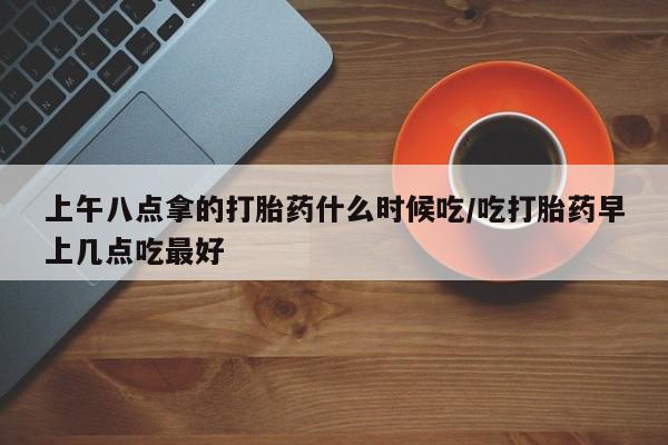 在哪里买流产药包邮上午八点拿的打胎药什么时候吃/吃打胎药早上几点吃最好