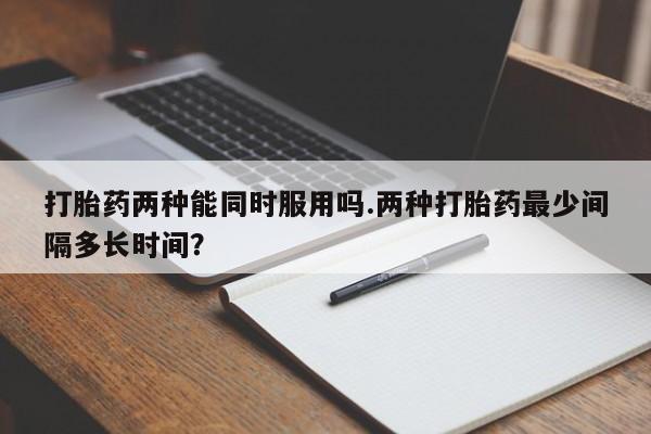 在哪里买流产药包邮打胎药两种能同时服用吗.两种打胎药最少间隔多长时间？