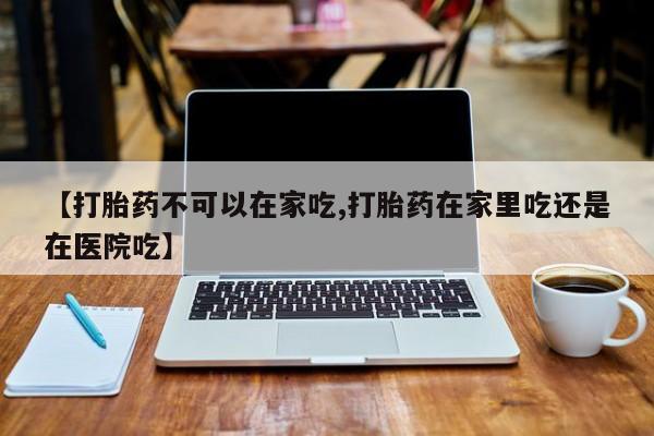 在哪里买流产药包邮【打胎药不可以在家吃,打胎药在家里吃还是在医院吃】