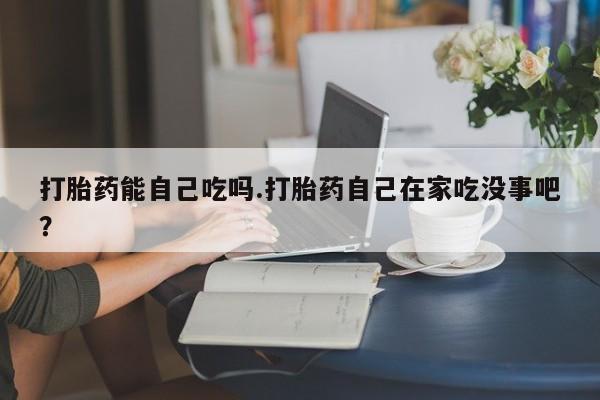 在哪里买流产药包邮打胎药能自己吃吗.打胎药自己在家吃没事吧？