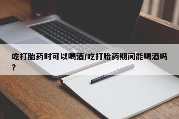 在哪里买流产药包邮吃打胎药时可以喝酒/吃打胎药期间能喝酒吗?