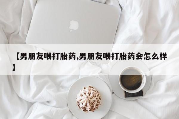 在哪里买流产药包邮【男朋友喂打胎药,男朋友喂打胎药会怎么样】