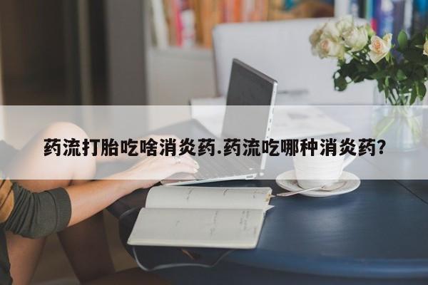 在哪里买流产药包邮药流打胎吃啥消炎药.药流吃哪种消炎药？