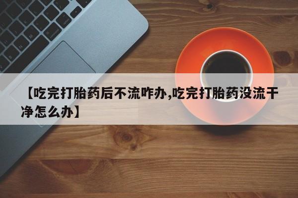 在哪里买流产药包邮【吃完打胎药后不流咋办,吃完打胎药没流干净怎么办】