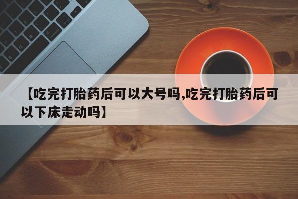 在哪里买流产药包邮【吃完打胎药后可以大号吗,吃完打胎药后可以下床走动吗】