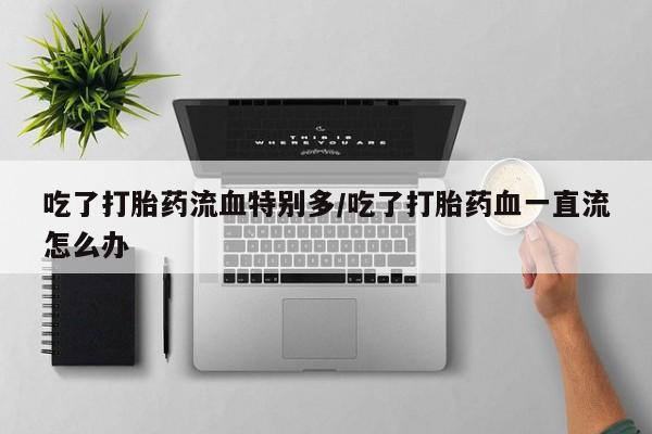 在哪里买流产药包邮吃了打胎药流血特别多/吃了打胎药血一直流怎么办