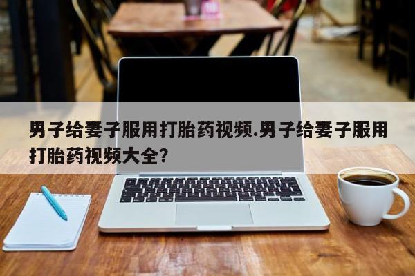 在哪里买流产药包邮男子给妻子服用打胎药视频.男子给妻子服用打胎药视频大全？