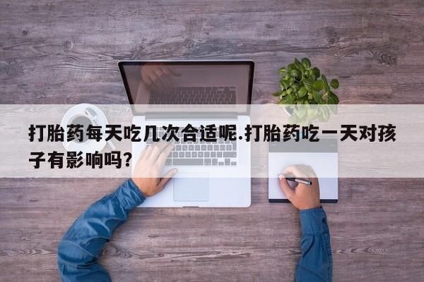 在哪里买流产药包邮打胎药每天吃几次合适呢.打胎药吃一天对孩子有影响吗？